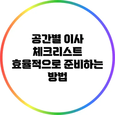 공간별 이사 체크리스트: 효율적으로 준비하는 방법
