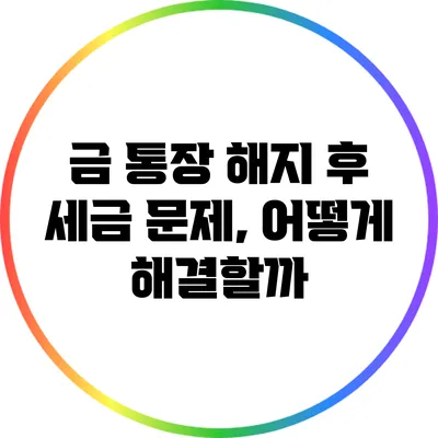 금 통장 해지 후 세금 문제, 어떻게 해결할까?