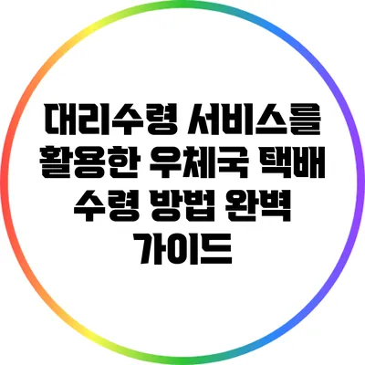 대리수령 서비스를 활용한 우체국 택배 수령 방법 완벽 가이드