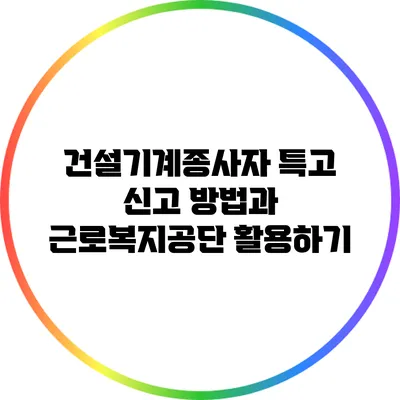 건설기계종사자 특고 신고 방법과 근로복지공단 활용하기