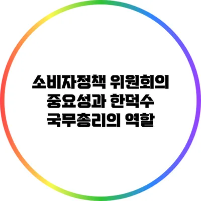 소비자정책 위원회의 중요성과 한덕수 국무총리의 역할
