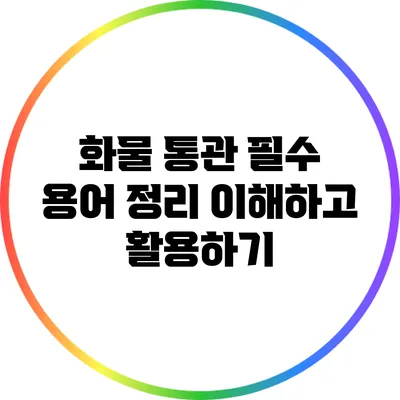 화물 통관 필수 용어 정리: 이해하고 활용하기